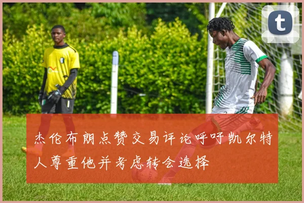 杰伦布朗点赞交易评论呼吁凯尔特人尊重他并考虑转会选择