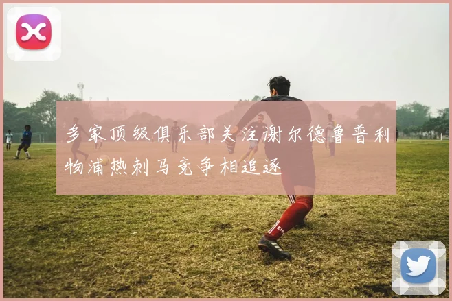 多家顶级俱乐部关注谢尔德鲁普利物浦热刺马竞争相追逐