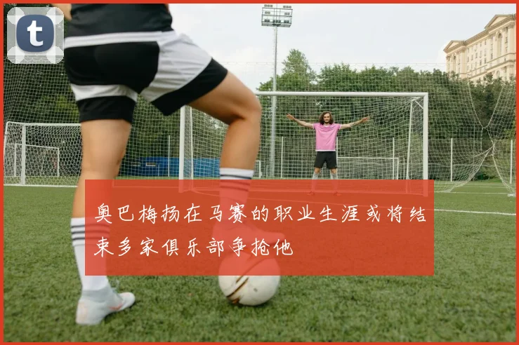 奥巴梅扬在马赛的职业生涯或将结束多家俱乐部争抢他