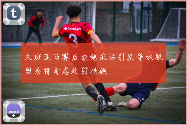 文班亚马赛后拒绝采访引发争议联盟或将考虑处罚措施