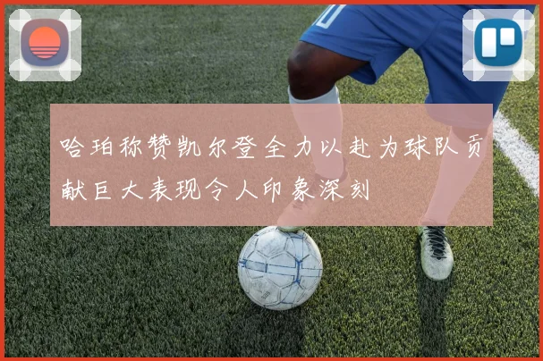 哈珀称赞凯尔登全力以赴为球队贡献巨大表现令人印象深刻