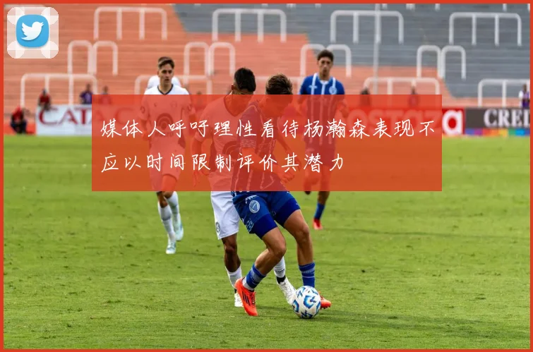 媒体人呼吁理性看待杨瀚森表现不应以时间限制评价其潜力