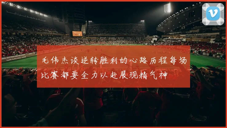 毛伟杰谈逆转胜利的心路历程每场比赛都要全力以赴展现精气神