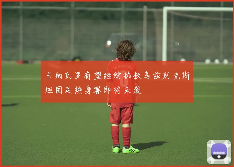 卡纳瓦罗有望继续执教乌兹别克斯坦国足热身赛即将来袭