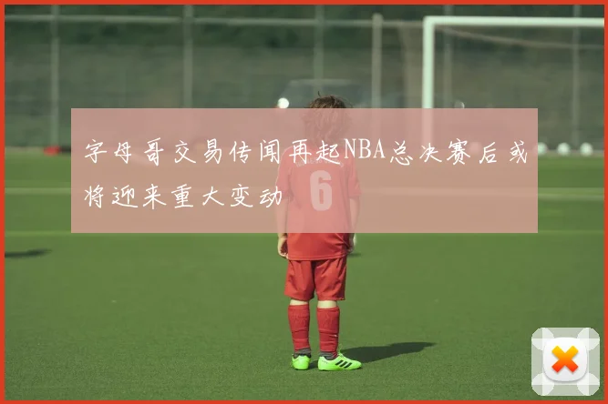 字母哥交易传闻再起NBA总决赛后或将迎来重大变动