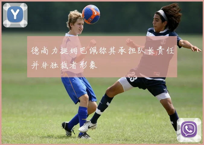 德尚力挺姆巴佩称其承担队长责任并非独裁者形象