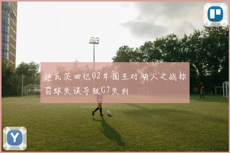 迪瓦茨回忆02年国王对湖人之战称罚球失误导致G7失利