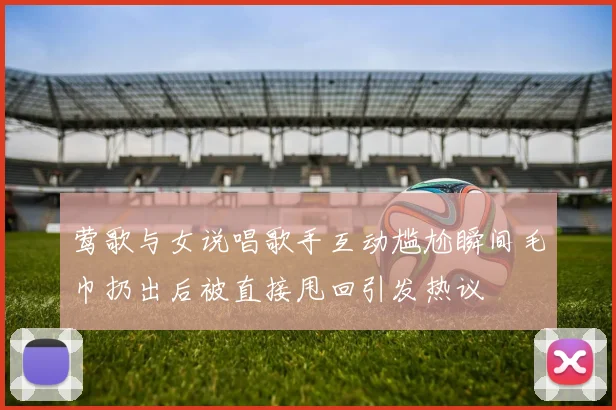 莺歌与女说唱歌手互动尴尬瞬间毛巾扔出后被直接甩回引发热议