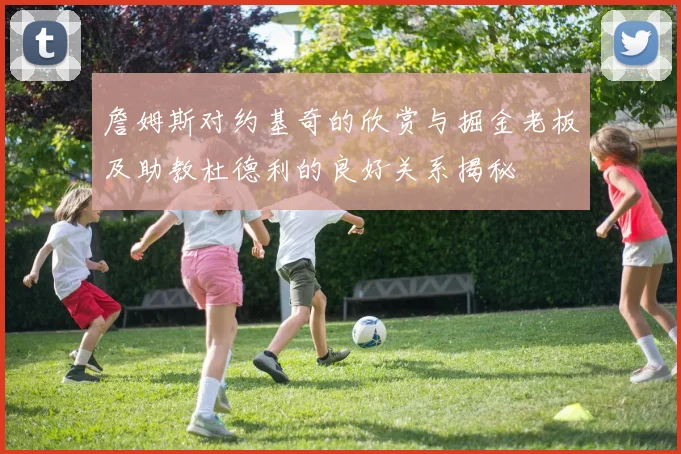 詹姆斯对约基奇的欣赏与掘金老板及助教杜德利的良好关系揭秘