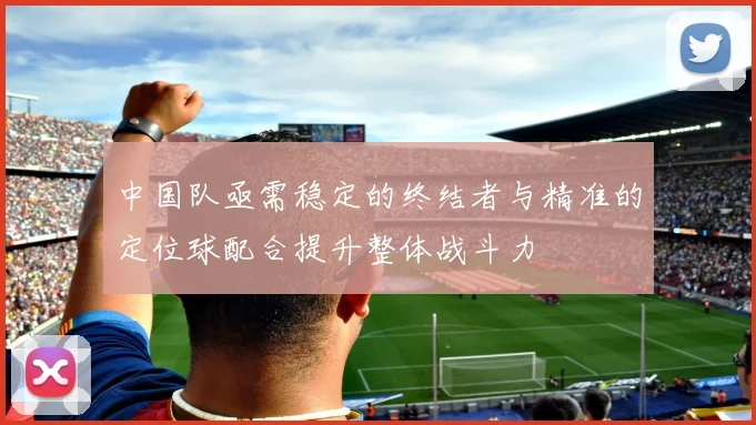 中国队亟需稳定的终结者与精准的定位球配合提升整体战斗力