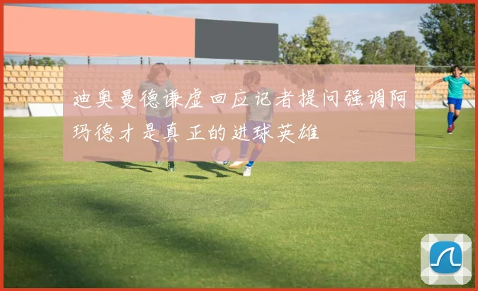 迪奥曼德谦虚回应记者提问强调阿玛德才是真正的进球英雄