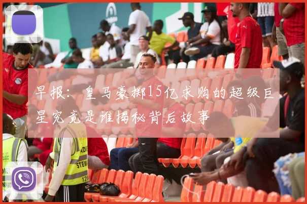 早报：皇马豪掷15亿求购的超级巨星究竟是谁揭秘背后故事