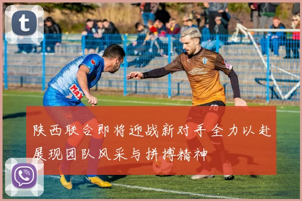 陕西联合即将迎战新对手全力以赴展现团队风采与拼搏精神