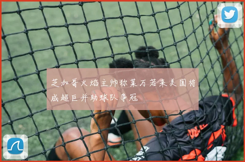芝加哥火焰主帅称莱万若来美国将成超巨并助球队争冠