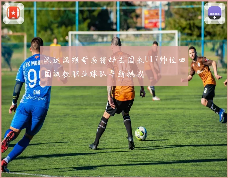 汉达诺维奇或将辞去国米U17帅位回国执教职业球队寻新挑战