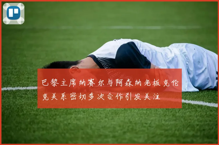 巴黎主席纳赛尔与阿森纳老板克伦克关系密切多次合作引发关注