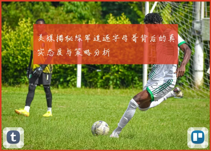 美媒揭秘绿军追逐字母哥背后的真实态度与策略分析