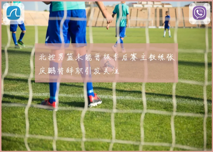 北控男篮未能晋级季后赛主教练张庆鹏将辞职引发关注
