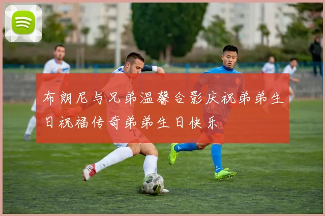 布朗尼与兄弟温馨合影庆祝弟弟生日祝福传奇弟弟生日快乐