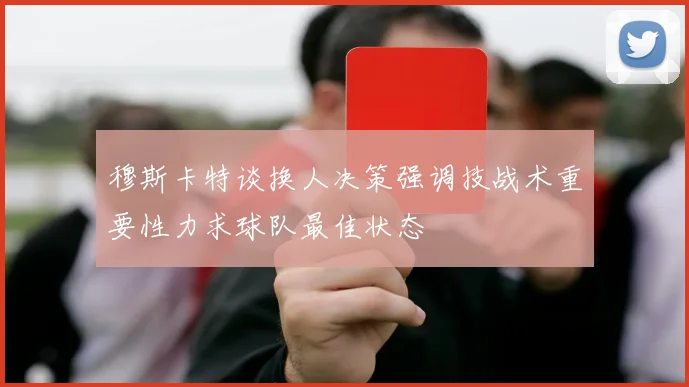 穆斯卡特谈换人决策强调技战术重要性力求球队最佳状态