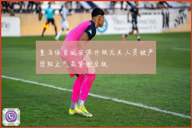皇马体育城安保升级无关人员被严密阻止气氛紧张至极