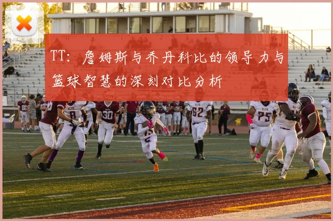 TT：詹姆斯与乔丹科比的领导力与篮球智慧的深刻对比分析